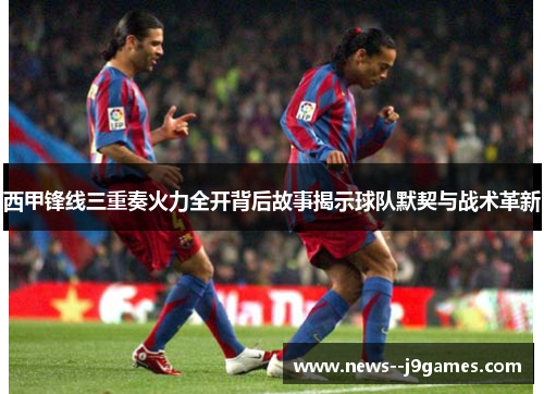 西甲锋线三重奏火力全开背后故事揭示球队默契与战术革新