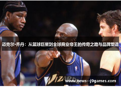 迈克尔·乔丹：从篮球巨星到全球商业帝王的传奇之路与品牌塑造