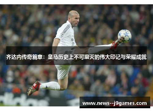 齐达内传奇篇章：皇马历史上不可磨灭的伟大印记与荣耀成就