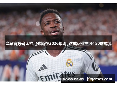 皇马官方确认维尼修斯在2026年3月达成职业生涯150球成就
